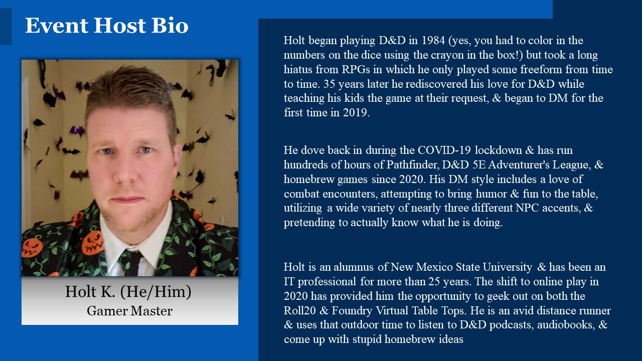 Holt began playing D&D in 1984 (yes, you had to color in the numbers on the dice using the crayon in the box!) but took a long hiatus from RPGs in which he only played some freeform from time to time. 35 years later he rediscovered his love for D&D while teaching his kids the game at their request, & began to DM for the first time in 2019.
He dove back in during the COVID-19 lockdown & has run hundreds of hours of Pathfinder, D&D 5E Adventurer's League, & homebrew games since 2020. His DM style includes a love of combat encounters, attempting to bring humor & fun to the table, utilizing a wide variety of nearly three different NPC accents, & pretending to actually know what he is doing.
Holt is an alumnus of New Mexico State University & has been an IT professional for more than 25 years. The shift to online play in 2020 has provided him the opportunity to geek out on both the Roll20 & Foundry Virtual Table Tops. He is an avid distance runner & uses that outdoor time to listen to D&D podcasts, audiobooks, & come up with stupid homebrew ideas.
